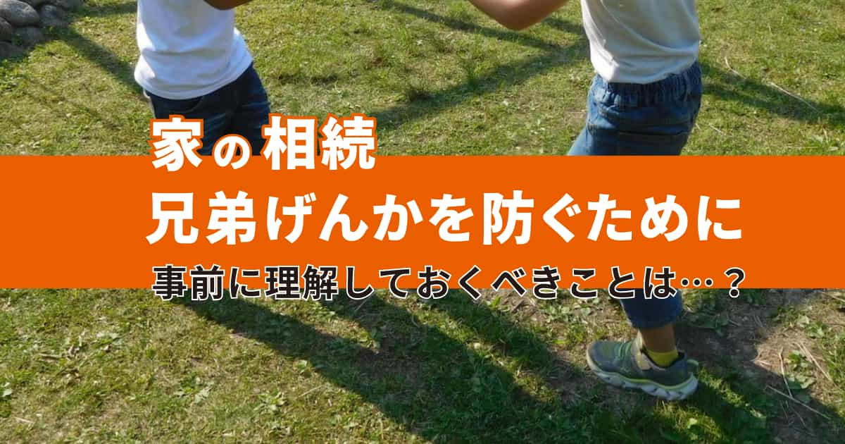 【家の相続】兄弟げんかを防ぐために事前に理解しておくべきこと