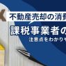 不動産を売却するときの消費税-課税事業者の場合の注意点