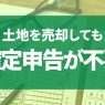 土地売却時に確定申告が不要な場合とは？知っておくべきポイントを解説！