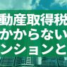 不動産取得税のかからないマンションとは？軽減措置と手続き、計算方法も解説